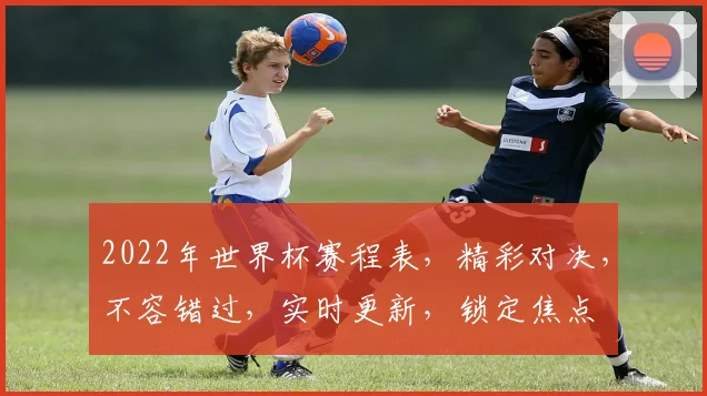 2022年世界杯赛程表，精彩对决，不容错过，实时更新，锁定焦点