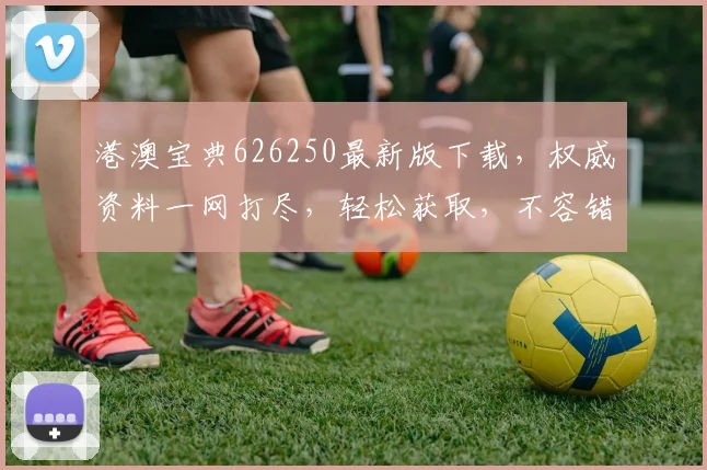 港澳宝典626250最新版下载，权威资料一网打尽，轻松获取，不容错过，速来下载
